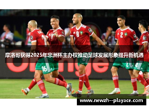 摩洛哥获得2025年非洲杯主办权推动足球发展形象提升新机遇