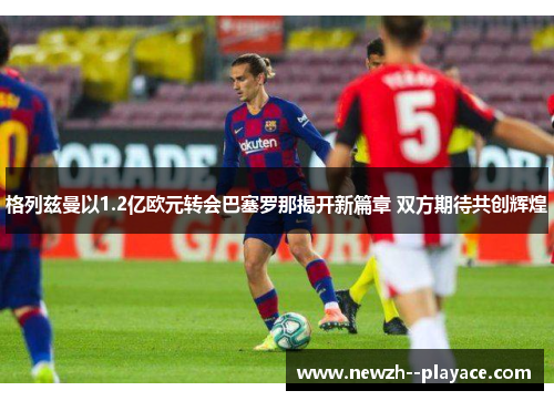 格列兹曼以1.2亿欧元转会巴塞罗那揭开新篇章 双方期待共创辉煌