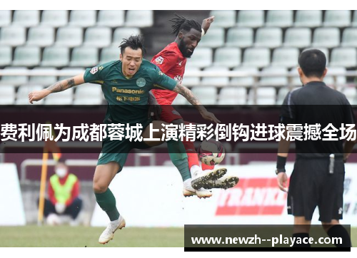 费利佩为成都蓉城上演精彩倒钩进球震撼全场