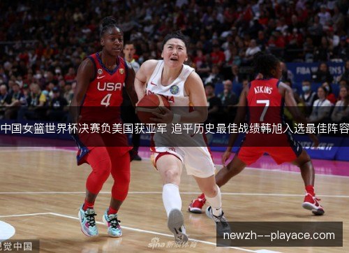 中国女篮世界杯决赛负美国获亚军 追平历史最佳战绩韩旭入选最佳阵容 中国女篮世界杯决赛负美国获亚军 追平历史最佳战绩韩旭入选最佳阵容